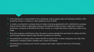  A film distributor is responsible for the marketing, setting release date and deciding whether a film
should be shown in cinemas or other platforms such as DVD.
 A studio or production company have to make a licensing agreement with a distribution company,
they do this by either a sales agent acting on the behalf of parent studio, a deal with a studio or
production company to distribute all of their movies or a single title where a deal was made at any
stage.
 They then prepare a distribution plan, this plan is used to decide how and when to release the film
and through market research they will find a audience for the film.
 The distribution company then screens the film to buyers from cinema companies, but only if the
distribution company doesn't already own a chain of cinemas.
 The distribution company and cinema company then make a deal on the terms of the lease
agreement.
 