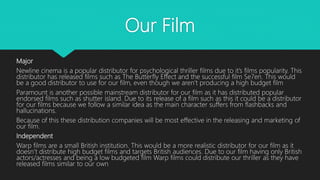 Our Film
Major
Newline cinema is a popular distributor for psychological thriller films due to it’s films popularity. This
distributor has released films such as The Butterfly Effect and the successful film Se7en. This would
be a good distributor to use for our film, even though we aren’t producing a high budget film
Paramount is another possible mainstream distributor for our film as it has distributed popular
endorsed films such as shutter island. Due to its release of a film such as this it could be a distributor
for our films because we follow a similar idea as the main character suffers from flashbacks and
hallucinations.
Because of this these distribution companies will be most effective in the releasing and marketing of
our film.
Independent
Warp films are a small British institution. This would be a more realistic distributor for our film as it
doesn’t distribute high budget films and targets British audiences. Due to our film having only British
actors/actresses and being a low budgeted film Warp films could distribute our thriller as they have
released films similar to our own
 