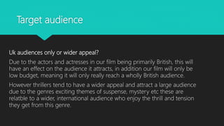 Target audience
Uk audiences only or wider appeal?
Due to the actors and actresses in our film being primarily British, this will
have an effect on the audience it attracts, in addition our film will only be
low budget, meaning it will only really reach a wholly British audience.
However thrillers tend to have a wider appeal and attract a large audience
due to the genres exciting themes of suspense, mystery etc these are
relatble to a wider, international audience who enjoy the thrill and tension
they get from this genre.
 