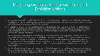 Marketing strategies, Release strategies and
Exhibition options
 Marketing strategies for our film due to the low budget will mainly be based on social media, this means
we will have to have a lot of advertisement purely on social media such as teaser trailers, trailers, previews
on YouTube and promoted on Twitter, Facebook etc
 In addition to this we will have publicity stunts on big social media sites such as Twitter and Facebook in
which the actors/actresses get involved and characters within the film this will keep the audience excited
and in anticipation. We will also create pages on these sites to advertise and promote the film with
spoilers and updates on the film.
 We will also use other methods of marketing to promote our film such as posters and features in TV
magazines, we will make the design of these eye catching and appeal to our target audience. In addition
to this we will use typical strategies of marketing such as TV advertisements in between programs of
similar genre and story, meaning it will attract audiences who enjoy films of the thriller genre. Also will
include advertisements on billboards and on sides of buses this will mean we will be able to attract a
wider audience.
 For the release of our film we will mainly use online strategies such as Netflix and other popular sites this
is due to our low budget, however through popular demand on thriller films and the major promotion of
our film our film may gain popularity meaning there could be a chance to release it in cinemas etc.
 