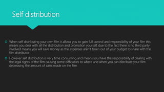 Self distribution
 When self distributing your own film it allows you to gain full control and responsibility of your film this
means you deal with all the distribution and promotion yourself, due to the fact there is no third party
involved means you will save money as the expenses aren’t taken out of your budget to share with the
film distributor
 However self distribution is very time consuming and means you have the responsibility of dealing with
the legal rights of the film causing some difficulties to where and when you can distribute your film
decreasing the amount of sales made on the film
 