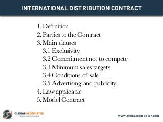 INTERNATIONAL DISTRIBUTION CONTRACT
1. Definition
2. Parties to the Contract
3. Main clauses
3.1 Exclusivity
3.2 Commitment not to compete
3.3 Minimum sales targets
3.4 Conditions of sale
3.5 Advertising and publicity
4. Law applicable
5. Model Contract
www.globalnegotiator.com
 