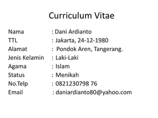 Curriculum Vitae
Nama : Dani Ardianto
TTL : Jakarta, 24-12-1980
Alamat : Pondok Aren, Tangerang.
Jenis Kelamin : Laki-Laki
Agama : Islam
Status : Menikah
No.Telp : 0821230798 76
Email : daniardianto80@yahoo.com
 