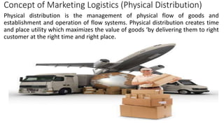 Concept of Marketing Logistics (Physical Distribution)
Physical distribution is the management of physical flow of goods and
establishment and operation of flow systems. Physical distribution creates time
and place utility which maximizes the value of goods ‘by delivering them to right
customer at the right time and right place.
 