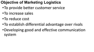 Objective of Marketing Logistics
•To provide better customer service
•To increase sales
•To reduce cost
•To establish differential advantage over rivals
•Developing good and effective communication
system
 