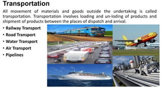Transportation
All movement of materials and goods outside the undertaking is called
transportation. Transportation involves loading and un-loding of products and
shipment of products between the places of dispatch and arrival.
• Railway Transport
• Road Transport
• Water Transport
• Air Transport
• Pipelines
 