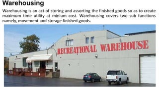 Warehousing
Warehousing is an act of storing and assorting the finished goods so as to create
maximum time utility at minium cost. Warehousing covers two sub functions
namely, movement and storage finished goods.
 