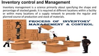 Inventory control and Management
Inventory management is a science primarily about specifying the shape and
percentage of stocked goods. It is required at different locations within a facility
or within many locations of a supply network to precede the regular and
planned course of production and stock of materials.
 