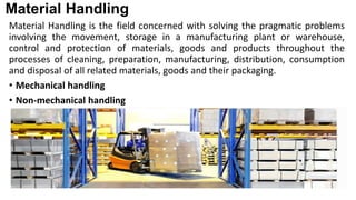 Material Handling
Material Handling is the field concerned with solving the pragmatic problems
involving the movement, storage in a manufacturing plant or warehouse,
control and protection of materials, goods and products throughout the
processes of cleaning, preparation, manufacturing, distribution, consumption
and disposal of all related materials, goods and their packaging.
• Mechanical handling
• Non-mechanical handling
 