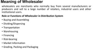 Meaning of Wholesaler
wholesalers are merchants who normally buy from several manufacturers or
producers and sell to a large number of retailers, industrial users and other
institutional users.
Role or Functions of Wholesaler in Distribution System
• Buying and Assembling
• Dividing/Dispersing
• Transportation
• Warehousing
• Financing
• Risk-bearing
• Market Information
• Grading, Packing and Packaging
 