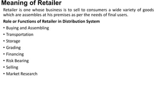 Meaning of Retailer
Retailer is one whose business is to sell to consumers a wide variety of goods
which are assembles at his premises as per the needs of final users.
Role or Functions of Retailer in Distribution System
• Buying and Assembling
• Transportation
• Storage
• Grading
• Financing
• Risk Bearing
• Selling
• Market Research
 