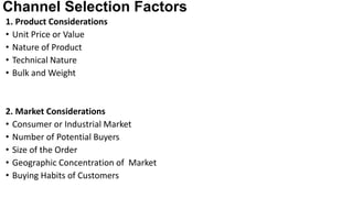 Channel Selection Factors
1. Product Considerations
• Unit Price or Value
• Nature of Product
• Technical Nature
• Bulk and Weight
2. Market Considerations
• Consumer or Industrial Market
• Number of Potential Buyers
• Size of the Order
• Geographic Concentration of Market
• Buying Habits of Customers
 