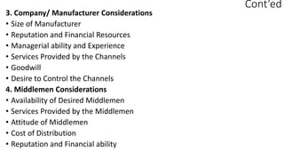 Cont’ed
3. Company/ Manufacturer Considerations
• Size of Manufacturer
• Reputation and Financial Resources
• Managerial ability and Experience
• Services Provided by the Channels
• Goodwill
• Desire to Control the Channels
4. Middlemen Considerations
• Availability of Desired Middlemen
• Services Provided by the Middlemen
• Attitude of Middlemen
• Cost of Distribution
• Reputation and Financial ability
 