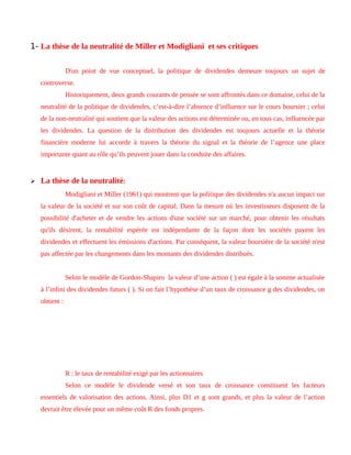 1- La thèse de la neutralité de Miller et Modigliani et ses critiques
D'un point de vue conceptuel, la politique de dividendes demeure toujours un sujet de
controverse.
Historiquement, deux grands courants de pensée se sont affrontés dans ce domaine, celui de la
neutralité de la politique de dividendes, c’est-à-dire l’absence d’influence sur le cours boursier ; celui
de la non-neutralité qui soutient que la valeur des actions est déterminée ou, en tous cas, influencée par
les dividendes. La question de la distribution des dividendes est toujours actuelle et la théorie
financière moderne lui accorde à travers la théorie du signal et la théorie de l’agence une place
importante quant au rôle qu’ils peuvent jouer dans la conduite des affaires.
 La thèse de la neutralité:
Modigliani et Miller (1961) qui montrent que la politique des dividendes n'a aucun impact sur
la valeur de la société et sur son coût de capital. Dans la mesure où les investisseurs disposent de la
possibilité d'acheter et de vendre les actions d'une société sur un marché, pour obtenir les résultats
qu'ils désirent, la rentabilité espérée est indépendante de la façon dont les sociétés payent les
dividendes et effectuent les émissions d'actions. Par conséquent, la valeur boursière de la société n'est
pas affectée par les changements dans les montants des dividendes distribués.
Selon le modèle de Gordon-Shapiro la valeur d’une action ( ) est égale à la somme actualisée
à l’infini des dividendes futurs ( ). Si on fait l’hypothèse d’un taux de croissance g des dividendes, on
obtient :
R : le taux de rentabilité exigé par les actionnaires
Selon ce modèle le dividende versé et son taux de croissance constituent les facteurs
essentiels de valorisation des actions. Ainsi, plus D1 et g sont grands, et plus la valeur de l’action
devrait être élevée pour un même coût R des fonds propres.
 