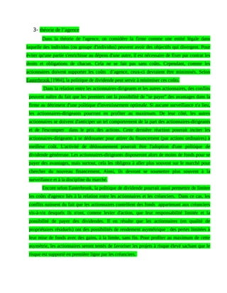 3- théorie de l’agence
Dans la théorie de l'agence, on considère la firme comme une entité légale dans
laquelle des individus (ou groupe d'individus) peuvent avoir des objectifs qui divergent. Pour
éviter qu'une partie s'enrichisse au dépens d'une autre, il est nécessaire de fixer par contrat les
droits et obligations de chacun. Cela ne se fait pas sans coûts. Cependant, comme les
actionnaires doivent supporter les coûts d’agence, ceux-ci devraient être minimisés. Selon
Easterbrook [1984], la politique de dividende peut servir à minimiser ces coûts.
Dans la relation entre les actionnaires-dirigeants et les autres actionnaires, des conflits
peuvent naître du fait que les premiers ont la possibilité de "se payer" des avantages dans la
firme au détriment d'une politique d'investissement optimale. Si aucune surveillance n'a lieu,
les actionnaires-dirigeants pourront en profiter au maximum. De leur côté, les autres
actionnaires se doivent d'anticiper un tel comportement de la part des actionnaires-dirigeants
et de l'escompter dans le prix des actions. Cette dernière réaction pourrait inciter les
actionnaires-dirigeants à se dédouaner pour attirer du financement (par actions ordinaires) à
meilleur coût. L'activité de dédouanement pourrait être l'adoption d'une politique de
dividende généreuse. Les actionnaires-dirigeants disposeront alors de moins de fonds pour se
payer des avantages, mais surtout, cela les obligera à aller plus souvent sur le marché pour
chercher du nouveau financement. Ainsi, ils devront se soumettre plus souvent à la
surveillance et à la discipline du marché.
Encore selon Easterbrook, la politique de dividende pourrait aussi permettre de limiter
les coûts d'agence liés à la relation entre les actionnaires et les créanciers. Dans ce cas, les
conflits naissent du fait que les actionnaires contrôlent des fonds appartenant aux créanciers
vis-à-vis desquels ils n'ont, comme levier d'action, que leur responsabilité limitée et la
possibilité de payer des dividendes. Il en résulte que les actionnaires (en qualité de
propriétaires résiduels) ont des possibilités de rendement asymétrique : des pertes limitées à
leur mise de fonds avec des gains, à la limite, sans fin. Pour profiter au maximum de cette
asymétrie, les actionnaires seront tentés de favoriser les projets à risque élevé sachant que le
risque est supporté en première ligne par les créanciers.
 