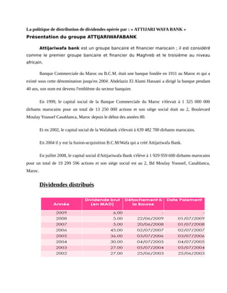 La politique de distribution de dividendes opérée par : « ATTIJARI WAFA BANK »
Présentation du groupe ATTIJARIWAFABANK
Attijariwafa bank est un groupe bancaire et financier marocain ; il est considéré
comme le premier groupe bancaire et financier du Maghreb et le troisième au niveau
africain.
Banque Commerciale du Maroc ou B.C.M. était une banque fondée en 1911 au Maroc et qui a
existé sous cette dénomination jusqu'en 2004. Abdelaziz El Alami Hassani a dirigé la banque pendant
40 ans, son nom est devenu l'emblème du secteur banquier.
En 1999, le capital social de la Banque Commerciale du Maroc s'élevait à 1 325 000 000
dirhams marocains pour un total de 13 250 000 actions et son siège social était au 2, Boulevard
Moulay Youssef Casablanca, Maroc depuis le début des années 80.
Et en 2002, le capital social de la Wafabank s'élevait à 639 482 700 dirhams marocains.
En 2004 il y eut la fusion-acquisition B.C.M/Wafa qui a créé Attijariwafa Bank.
En juillet 2008, le capital social d'Attijariwafa Bank s'élève à 1 929 959 600 dirhams marocains
pour un total de 19 299 596 actions et son siège social est au 2, Bd Moulay Youssef, Casablanca,
Maroc.
Dividendes distribués
 