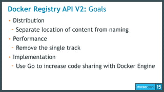 Docker Registry API V2: Goals
• Distribution
- Separate location of content from naming
• Performance
- Remove the single track
• Implementation
- Use Go to increase code sharing with Docker Engine
 