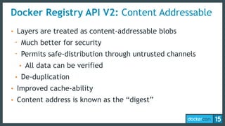 Docker Registry API V2: Content Addressable
• Layers are treated as content-addressable blobs
- Much better for security
- Permits safe-distribution through untrusted channels
• All data can be verified
• De-duplication
• Improved cache-ability
• Content address is known as the “digest”
 