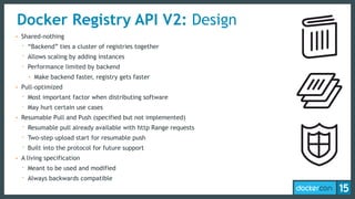 Docker Registry API V2: Design
• Shared-nothing
- “Backend” ties a cluster of registries together
- Allows scaling by adding instances
- Performance limited by backend
• Make backend faster, registry gets faster
• Pull-optimized
- Most important factor when distributing software
- May hurt certain use cases
• Resumable Pull and Push (specified but not implemented)
- Resumable pull already available with http Range requests
- Two-step upload start for resumable push
- Built into the protocol for future support
• A living specification
- Meant to be used and modified
- Always backwards compatible
 