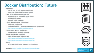Docker Distribution: Future
• Ingredients
- From the start, we have targeted solid packages
- Provide Lego to build image distribution systems
• Clean up the docker daemon code base
- Defined new APIs for working with docker content
- Increase feature velocity
- Generalize around strong base
• Current Manifest format is provisional
- Still includes v1 layer JSON
- Content-addressability + mediatypes make support new formats trivial
- https://github.com/docker/distribution/pull/62
• Feature parity with V1 and maturity
- Building collective operational knowledge
• Deletes and Garbage Collection
- Diverse backend support makes this hard
- https://github.com/docker/distribution/issues/461
- https://github.com/docker/distribution/issues/462
• Search
- See the goals of Distribution to see why this is interesting
• Road Map: https://github.com/docker/distribution/wiki
 