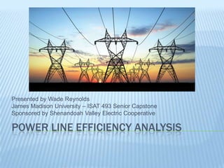 POWER LINE EFFICIENCY ANALYSIS
Presented by Wade Reynolds
James Madison University – ISAT 493 Senior Capstone
Sponsored by Shenandoah Valley Electric Cooperative
 