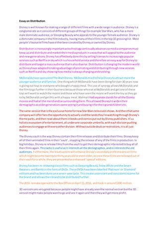 Essay on Distribution
Disneyiswell knownformakingarange of differentfilmswithawide range inaudience.Disneyisa
conglomerate asitconsistsof differentgroupsof thingsforexample StarWars,whohas a more
male dominate audience,orSleepingBeautywhoappealsto the youngerfemaleaudience.Disneyis
a dominate companyinthe filmindustry,havingmanyof theirfilmsinthe top10 grossinglist. Most
people’sfavouritefilmshave eitherbeencreatedbyDisneyorownedbyDisney.
Distributionisincreasinglyimportantastechnologycontinuallyadvancessomediacompaniesmust
keepupand distribute andmarkettheirmediaproductsinawaythat will appeal tothe audience
and newgenerations.Disneyhaseffectivelydonethisbysellinglicensestoincreasinglypopular
servicessuchasNetflix orskywhichisa householdservice andtherefore aneasywayforDisneyto
distribute andtargeta massaudience thatisalsodiverse.Distributionischangingthe modernworld
as Disneyhave adaptedtotakingadvantage of promotinganddistributingthroughnew services
such as Netflixandskyshowinghowmediaisalwayschangingandevolving.
McDonaldshave sponsoredThe WaltDisney. McDonalds triedtohelpDisneytoattract more the
youngeraudience andfamilies. One thingwhichMcDonaldshave beendoingforover30 years now
isgivingouttoys to everyone whoboughtahappymeal.Thisuse of synergy allowsMcDonaldsand
the filmtogo furtherintheirbusinessbecause those whoeatatMcDonaldsand getone of these
toyswill wantto watchthe movie andthose whohave seenthe movie will wantthe toysotheygo
to by McDonaldsand getthiswitha happy meal.Walmart hadseparate standsfor all the Disney
moviesandhadall the merchandise surroundingthem.ThisallowedDisneytowidentheir
demographicasoldergenerationswere seeingitandbuyingitfortheirgrandchildrenetc.
The same service thatisthe exclusivehome fornew StarWars televisionshows.Andthenthatsame
companywill offerfansthe opportunitytoactually visitthe landsthey’rewatchingthroughDisney’s
theme parks,andthenread abouttheminbooksand comicsput out byDisneypublishers.It’sa
holisticecosystemof entertainment,all underone corporate umbrella,witheachdivisionpushing
audiencesto engage witheveryotherdivision.Withoutoutsidedealsorrestrictions,itisall just
Disney.
The Disneyvaultisthe way Disneycontaintheirfilmreleasesanddistribute theirfilms.Disneykeep
all of theiranimated filmsintheir‘vault’, stoppingthe release of anyof the filmsinproduction.In
bigholidays,Disneyre release filmsfromthe vaulttogettheirdemographicinterestedtobuyall of
theirfilmsagain. Thistacticisuseful asit interestsall the demographics,andre intereststhe old
audiences. Furthermore,the Vaultsystemwill enhance Disney’ssecondaryprofitstreamsonfilms
whichmightbecome twentytothirtyyearsoldor evenolder,asonce these filmsare releasedoutof
theirvaultfora while,theyare presentedasenhanced‘special’editions.
Disneyhasbeenre-releasingclassicfilmssuchasSleepingBeauty,Snow White andthe Seven
Dwarves,andBambi in the formof DVDs.These DVDshave beenlabelled‘Platinum’ or‘Diamond’
editionsandhasbeendone ona seven-yearcycle. Thiscreatesaconstantand consistentincome for
the brand and allowstheirbrandtobe distributedfurther.
The 2016 remake openedtothe Box Office onApril 15,2016, and tookin around$300 million.
3D versionsare verygoodbecause peoplemighthave alreadyseenthe normal versionbutthe 3D
versionmightmake peoplewanttogo andsee it againand thentheywill getmore profit.
 