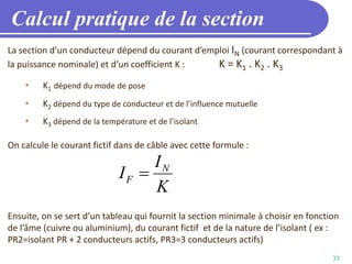 33
Calcul pratique de la section
La section d’un conducteur dépend du courant d’emploi IN (courant correspondant à
la puissance nominale) et d’un coefficient K : K = K1 . K2 . K3
• K1 dépend du mode de pose
• K2 dépend du type de conducteur et de l’influence mutuelle
• K3 dépend de la température et de l’isolant
On calcule le courant fictif dans de câble avec cette formule :
Ensuite, on se sert d’un tableau qui fournit la section minimale à choisir en fonction
de l’âme (cuivre ou aluminium), du courant fictif et de la nature de l’isolant ( ex :
PR2=isolant PR + 2 conducteurs actifs, PR3=3 conducteurs actifs)
N
F
I
I
K

 