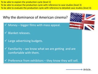 Money – bigger films with mass appeal.
 Blanket releases.
 Large advertising budgets.
 Familiarity – we know what we are getting and are
comfortable with them.
 Preference from exhibitors – they know they will sell.
Why the dominance of American cinema?
To be able to explain the production cycle (level 2)
To be able to analyse the production cycle with reference to case studies (level 3)
To be able to evaluate the production cycle with reference to detailed case studies (level 4)
Article.
 