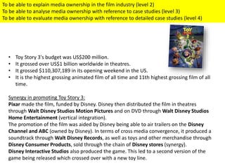 • Toy Story 3's budget was US$200 million.
• It grossed over US$1 billion worldwide in theatres.
• It grossed $110,307,189 in its opening weekend in the US.
• It is the highest grossing animated film of all time and 11th highest grossing film of all
time.
Synergy in promoting Toy Story 3:
Pixar made the film, funded by Disney. Disney then distributed the film in theatres
through Walt Disney Studios Motion Pictures and on DVD through Walt Disney Studios
Home Entertainment (vertical integration).
The promotion of the film was aided by Disney being able to air trailers on the Disney
Channel and ABC (owned by Disney). In terms of cross media convergence, it produced a
soundtrack through Walt Disney Records, as well as toys and other merchandise through
Disney Consumer Products, sold through the chain of Disney stores (synergy).
Disney Interactive Studios also produced the game. This led to a second version of the
game being released which crossed over with a new toy line.
To be able to explain media ownership in the film industry (level 2)
To be able to analyse media ownership with reference to case studies (level 3)
To be able to evaluate media ownership with reference to detailed case studies (level 4)
 