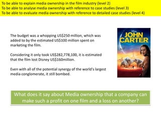 To be able to explain media ownership in the film industry (level 2)
To be able to analyse media ownership with reference to case studies (level 3)
To be able to evaluate media ownership with reference to detailed case studies (level 4)
The budget was a whopping US$250 million, which was
added to by the estimated US$100 million spent on
marketing the film.
Considering it only took US$282,778,100, it is estimated
that the film lost Disney US$160million.
Even with all of the potential synergy of the world's largest
media conglomerate, it still bombed.
What does it say about Media ownership that a company can
make such a profit on one film and a loss on another?
 