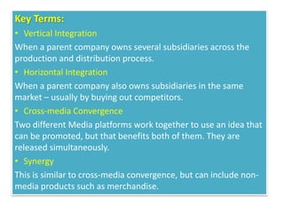 Key Terms:
• Vertical Integration
When a parent company owns several subsidiaries across the
production and distribution process.
• Horizontal Integration
When a parent company also owns subsidiaries in the same
market – usually by buying out competitors.
• Cross-media Convergence
Two different Media platforms work together to use an idea that
can be promoted, but that benefits both of them. They are
released simultaneously.
• Synergy
This is similar to cross-media convergence, but can include non-
media products such as merchandise.
 