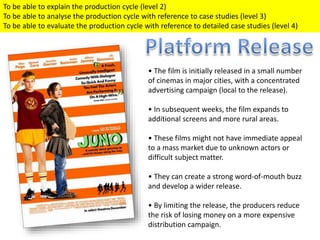 • The film is initially released in a small number
of cinemas in major cities, with a concentrated
advertising campaign (local to the release).
• In subsequent weeks, the film expands to
additional screens and more rural areas.
• These films might not have immediate appeal
to a mass market due to unknown actors or
difficult subject matter.
• They can create a strong word-of-mouth buzz
and develop a wider release.
• By limiting the release, the producers reduce
the risk of losing money on a more expensive
distribution campaign.
To be able to explain the production cycle (level 2)
To be able to analyse the production cycle with reference to case studies (level 3)
To be able to evaluate the production cycle with reference to detailed case studies (level 4)
 