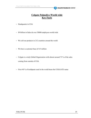 CCCOOOLLLAAAGGGEEETTT PPPAAALLLMMMOOOLLLIIIVVVEEE IIINNNDDDIIIAAA LLLTTTDDD
VIM, PUNE 19
Colgate Palmolive World wide
Key Facts
Headquarter in USA
$9 billion in Sales & over 38000 employees world wide
We sell our products in 212 countries around the world
We have a customer base of 4.5 million
Colgate is a truly Global Organization with almost around 75 % of the sales
coming from outside of USA
Over 40 % of toothpaste used in the world bears the COLGATE name
 