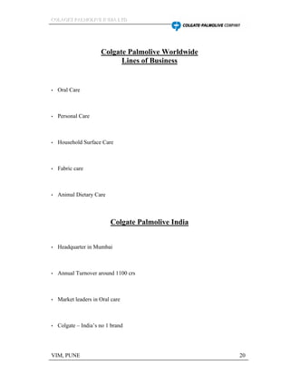 CCCOOOLLLAAAGGGEEETTT PPPAAALLLMMMOOOLLLIIIVVVEEE IIINNNDDDIIIAAA LLLTTTDDD
VIM, PUNE 20
Colgate Palmolive Worldwide
Lines of Business
Oral Care
Personal Care
Household Surface Care
Fabric care
Animal Dietary Care
Colgate Palmolive India
Headquarter in Mumbai
Annual Turnover around 1100 crs
Market leaders in Oral care
Colgate India s no 1 brand
 