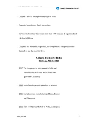 CCCOOOLLLAAAGGGEEETTT PPPAAALLLMMMOOOLLLIIIVVVEEE IIINNNDDDIIIAAA LLLTTTDDD
VIM, PUNE 21
Colgate Ranked among Best Employer in India
Customer base of more than 8 lac retailers
Serviced by Company field force, more than 1800 stockiest & super stockiest
& their field force
Colgate is the brand that people trust, for complete oral care protection for
themselves and the ones they love.
Colgate Palmolive India
Facts & Milestones
1937: The company was incorporated in India and
started trading activities. It was then a cent
percent US Company
1949: Manufacturing started operations in Mumbai
1985: Started contract manufacturing of Paste, Brushes
and Shampoos
1988: New Toothpowder factory at Waluj, Aurangabad
 