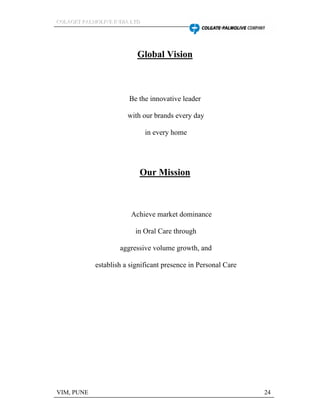 CCCOOOLLLAAAGGGEEETTT PPPAAALLLMMMOOOLLLIIIVVVEEE IIINNNDDDIIIAAA LLLTTTDDD
VIM, PUNE 24
Global Vision
Be the innovative leader
with our brands every day
in every home
Our Mission
Achieve market dominance
in Oral Care through
aggressive volume growth, and
establish a significant presence in Personal Care
 