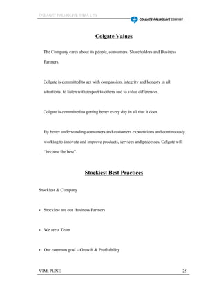 CCCOOOLLLAAAGGGEEETTT PPPAAALLLMMMOOOLLLIIIVVVEEE IIINNNDDDIIIAAA LLLTTTDDD
VIM, PUNE 25
Colgate Values
The Company cares about its people, consumers, Shareholders and Business
Partners.
Colgate is committed to act with compassion, integrity and honesty in all
situations, to listen with respect to others and to value differences.
Colgate is committed to getting better every day in all that it does.
By better understanding consumers and customers expectations and continuously
working to innovate and improve products, services and processes, Colgate will
become the best .
Stockiest Best Practices
Stockiest & Company
Stockiest are our Business Partners
We are a Team
Our common goal Growth & Profitability
 