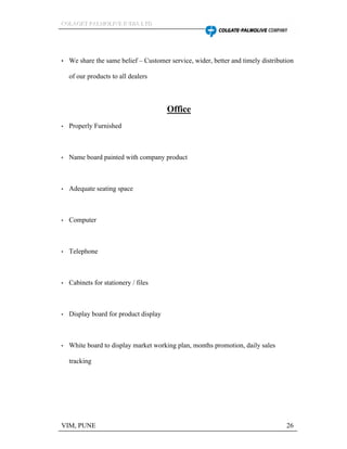 CCCOOOLLLAAAGGGEEETTT PPPAAALLLMMMOOOLLLIIIVVVEEE IIINNNDDDIIIAAA LLLTTTDDD
VIM, PUNE 26
We share the same belief Customer service, wider, better and timely distribution
of our products to all dealers
Office
Properly Furnished
Name board painted with company product
Adequate seating space
Computer
Telephone
Cabinets for stationery / files
Display board for product display
White board to display market working plan, months promotion, daily sales
tracking
 