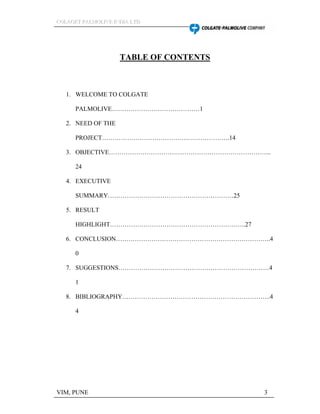 CCCOOOLLLAAAGGGEEETTT PPPAAALLLMMMOOOLLLIIIVVVEEE IIINNNDDDIIIAAA LLLTTTDDD
VIM, PUNE 3
TABLE OF CONTENTS
1. WELCOME TO COLGATE
PALMOLIVE 1
2. NEED OF THE
PROJECT .14
3. OBJECTIVE ...
24
4. EXECUTIVE
SUMMARY 25
5. RESULT
HIGHLIGHT ..27
6. CONCLUSION ..4
0
7. SUGGESTIONS 4
1
8. BIBLIOGRAPHY ..4
4
 