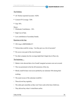 CCCOOOLLLAAAGGGEEETTT PPPAAALLLMMMOOOLLLIIIVVVEEE IIINNNDDDIIIAAA LLLTTTDDD
VIM, PUNE 30
TThhee PPrroobblleemm::
AC Nielsen reported Accounts: 14250.
Current CP Coverage: 7289.
Gap: 50%
Hence:
Wholesale Contribution 34%
High Cost of Sale.
Low contribution of secondary brands.
RReeaaccttiioonnss ttoo tthhee GGaapp::
50% Gap is IMPOSSIBLE!!!
Nielsen data could be wrong Can they give us a list of accounts?
We cover every part of the city & beyond.
No other company has the coverage depth that Colgate has in Pune city.
TThhee bbeeggiinnnniinngg ..
Market visits showed that a lot of small/ marginal accounts were not covered.
This was prominent in the far-off extensions of the city.
Mostly small bi-lanes were never probed by our salesmen/ SOs during their
working.
The usual excuse of the salesman would be
These do not buy regularly,
The order gets cancelled, as they won t have cash at the time of delivery.
They did not buy when I visited them earlier.
 