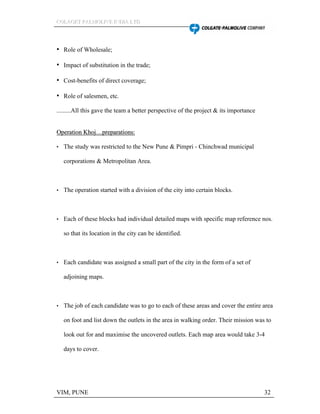 CCCOOOLLLAAAGGGEEETTT PPPAAALLLMMMOOOLLLIIIVVVEEE IIINNNDDDIIIAAA LLLTTTDDD
VIM, PUNE 32
Role of Wholesale;
Impact of substitution in the trade;
Cost-benefits of direct coverage;
Role of salesmen, etc.
.........All this gave the team a better perspective of the project & its importance
OOppeerraattiioonn KKhhoojj pprreeppaarraattiioonnss::
The study was restricted to the New Pune & Pimpri - Chinchwad municipal
corporations & Metropolitan Area.
The operation started with a division of the city into certain blocks.
Each of these blocks had individual detailed maps with specific map reference nos.
so that its location in the city can be identified.
Each candidate was assigned a small part of the city in the form of a set of
adjoining maps.
The job of each candidate was to go to each of these areas and cover the entire area
on foot and list down the outlets in the area in walking order. Their mission was to
look out for and maximise the uncovered outlets. Each map area would take 3-4
days to cover.
 