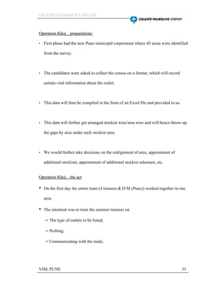 CCCOOOLLLAAAGGGEEETTT PPPAAALLLMMMOOOLLLIIIVVVEEE IIINNNDDDIIIAAA LLLTTTDDD
VIM, PUNE 33
OOppeerraattiioonn KKhhoojj pprreeppaarraattiioonnss::
First phase had the new Pune municipal corporation where 43 areas were identified
from the survey.
The candidates were asked to collect the census on a format, which will record
certain vital information about the outlet.
This data will then be compiled in the form of an Excel file and provided to us.
This data will further get arranged stockist wise/area wise and will hence throw-up
the gaps by area under each stockist area.
We would further take decisions on the realignment of area, appointment of
additional stockists, appointment of additional stockist salesmen, etc.
OOppeerraattiioonn KKhhoojj tthhee aacctt
On the first day the entire team (4 trainees & D M (Pune)) worked together in one
area.
The intention was to train the summer trainees on
The type of outlets to be listed;
Probing;
Communicating with the trade;
 