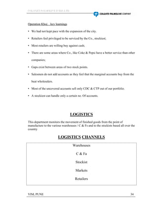 CCCOOOLLLAAAGGGEEETTT PPPAAALLLMMMOOOLLLIIIVVVEEE IIINNNDDDIIIAAA LLLTTTDDD
VIM, PUNE 34
OOppeerraattiioonn KKhhoojj kkeeyy lleeaarrnniinnggss
We had not kept pace with the expansion of the city.
Retailers feel privileged to be serviced by the Co., stockiest;
Most retailers are willing buy against cash;
There are some areas where Co., like Coke & Pepsi have a better service than other
companies;
Gaps exist between areas of two stock points.
Salesmen do not add accounts as they feel that the marginal accounts buy from the
beat wholesalers.
Most of the uncovered accounts sell only CDC & CTP out of our portfolio.
A stockiest can handle only a certain no. Of accounts.
LOGISTICS
This department monitors the movement of finished goods from the point of
manufacture to the various warehouses / C & Fs and to the stockists based all over the
country
LOGISTICS CHANNELS
Warehouses
C & Fa
Stockist
Markets
Retailers
 