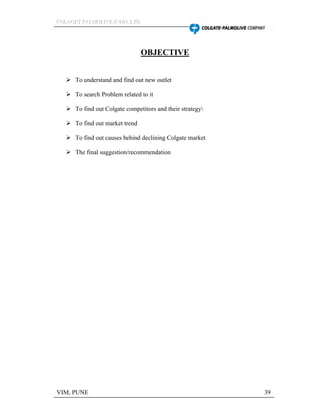 CCCOOOLLLAAAGGGEEETTT PPPAAALLLMMMOOOLLLIIIVVVEEE IIINNNDDDIIIAAA LLLTTTDDD
VIM, PUNE 39
OBJECTIVE
To understand and find out new outlet
To search Problem related to it
To find out Colgate competitors and their strategy
To find out market trend
To find out causes behind declining Colgate market
The final suggestion/recommendation
 