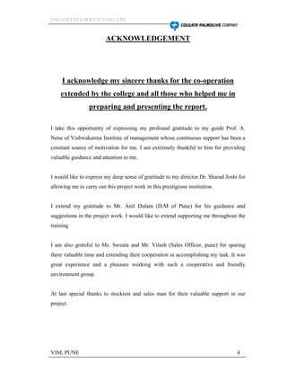 CCCOOOLLLAAAGGGEEETTT PPPAAALLLMMMOOOLLLIIIVVVEEE IIINNNDDDIIIAAA LLLTTTDDD
VIM, PUNE 4
ACKNOWLEDGEMENT
I acknowledge my sincere thanks for the co-operation
extended by the college and all those who helped me in
preparing and presenting the report.
I take this opportunity of expressing my profound gratitude to my guide Prof. A.
Nene of Vishwakarma Institute of management whose continuous support has been a
constant source of motivation for me. I am extremely thankful to him for providing
valuable guidance and attention to me.
I would like to express my deep sense of gratitude to my director Dr. Sharad Joshi for
allowing me to carry out this project work in this prestigious institution.
I extend my gratitude to Mr. Anil Dulam (D.M of Pune) for his guidance and
suggestions in the project work. I would like to extend supporting me throughout the
training
I am also grateful to Ms. Sweata and Mr. Vilash (Sales Officer, pune) for sparing
there valuable time and extending their cooperation in accomplishing my task. It was
great experience and a pleasure working with such a cooperative and friendly
environment group.
At last special thanks to stockiest and sales man for their valuable support in our
project.
 