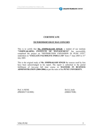 CCCOOOLLLAAAGGGEEETTT PPPAAALLLMMMOOOLLLIIIVVVEEE IIINNNDDDIIIAAA LLLTTTDDD
VIM, PUNE 5
CERTIFICATE
TO WHOMSOEVER IT MAY CONCERN
This is to certify that Mr. OMPRAKASH SINGH, a student of our institute
VISHWAKARMA INSTITUTE OF MANAGEMENT has successfully
completed the project on DISTRIBUTION EXPANSION IN PUNE CITY
undertaken in COLGATE PALMOLIVE INDIA LTD from 1st
June 2005 to 31st
July 2005.
This is the original study of Mr. OMPRAKASH SINGH the sources used by him
have been acknowledged in his report. The report is submitted in the partial
fulfillment of two-year full time course in MASTERS IN BUSINESS
ADMINISTRATION (2004-2006) as per the rules of the PUNE UNIVERSITY.
Prof. A NENE Dr.S.L.Joshi
(PROJECT GUIDE) (DIRECTOR)
 