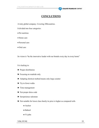 CCCOOOLLLAAAGGGEEETTT PPPAAALLLMMMOOOLLLIIIVVVEEE IIINNNDDDIIIAAA LLLTTTDDD
VIM, PUNE 55
CONCLUTIONS
A truly global company. Covering 200countries.
It divided into four categories:
Pet nutrition
Home care
Personal care
Oral care
Its vision is be the innovative leader with our brands every day in every home
It is lacking in:
Proper distribution
Focusing on roadside only
Adopting shortcut method means only large counter
Try to fewer walks
Time management
Not proper dress code
Inexperience salesman
Not suitable for lower class family its price is higher as compared with-
Anchor
Babool
Vi-john
 