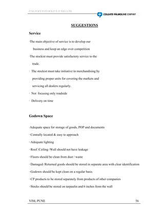 CCCOOOLLLAAAGGGEEETTT PPPAAALLLMMMOOOLLLIIIVVVEEE IIINNNDDDIIIAAA LLLTTTDDD
VIM, PUNE 56
SUGGESTIONS
Service
·The main objective of service is to develop our
business and keep an edge over competition
·The stockist must provide satisfactory service to the
trade.
· The stockist must take initiative in merchandising by
providing proper units for covering the markets and
servicing all dealers regularly.
· Not focusing only roadside
· Delivery on time
Godown Space
·Adequate space for storage of goods, POP and documents
··Centrally located & easy to approach
··Adequate lighting
··Roof /Ceiling /Wall should not have leakage
··Floors should be clean from dust / waste
··Damaged /Returned goods should be stored in separate area with clear identification
··Godown should be kept clean on a regular basis
··CP products to be stored separately from products of other companies
··Stocks should be stored on tarpaulin and 6 inches from the wall
 