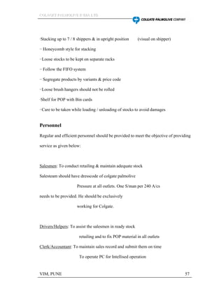 CCCOOOLLLAAAGGGEEETTT PPPAAALLLMMMOOOLLLIIIVVVEEE IIINNNDDDIIIAAA LLLTTTDDD
VIM, PUNE 57
·Stacking up to 7 / 8 shippers & in upright position (visual on shipper)
·· Honeycomb style for stacking
··Loose stocks to be kept on separate racks
·· Follow the FIFO system
·· Segregate products by variants & price code
··Loose brush hangers should not be rolled
·Shelf for POP with Bin cards
··Care to be taken while loading / unloading of stocks to avoid damages
Personnel
Regular and efficient personnel should be provided to meet the objective of providing
service as given below:
Salesmen: To conduct retailing & maintain adequate stock
Salesteam should have dresscode of colgate palmolive
Pressure at all outlets. One S/man per 240 A/cs
needs to be provided. He should be exclusively
working for Colgate.
Drivers/Helpers: To assist the salesmen in ready stock
retailing and to fix POP material in all outlets
Clerk/Accountant: To maintain sales record and submit them on time
To operate PC for Intellised operation
 