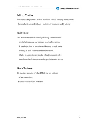 CCCOOOLLLAAAGGGEEETTT PPPAAALLLMMMOOOLLLIIIVVVEEE IIINNNDDDIIIAAA LLLTTTDDD
VIM, PUNE 58
Delivery Vehicles
For metro & HQ towns painted motorized vehicle for every 480 accounts.
For smaller towns and villages motorized / non motorized 3 wheeler
Involvement
·The Partners/Proprietors should personally visit the market
regularly to develop and maintain good trade relations.
· It also helps them in assessing and keeping a check on the
working of their salesmen and merchandisers.
· It helps in addressing any market related issues and solve
them immediately thereby ensuring good customer service
Line of Business
·He can have agencies of other FMCG but not with any
of our competitors.
· Exclusive stockiest are preferred.
 